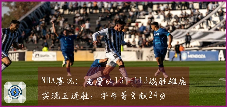 NBA赛况：老鹰以131-113战胜雄鹿实现五连胜，字母哥贡献24分