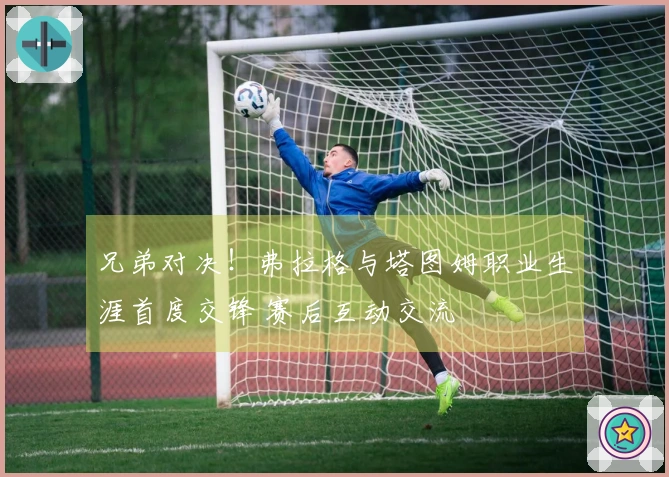 兄弟对决！弗拉格与塔图姆职业生涯首度交锋 赛后互动交流