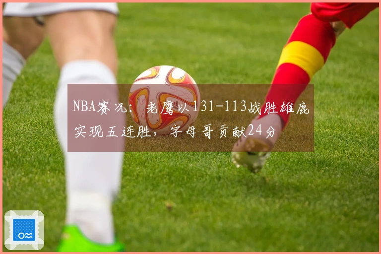 NBA赛况：老鹰以131-113战胜雄鹿实现五连胜，字母哥贡献24分