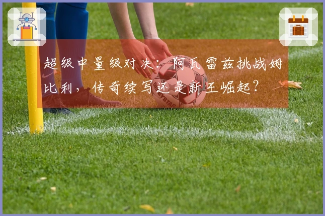 超级中量级对决：阿瓦雷兹挑战姆比利，传奇续写还是新王崛起？