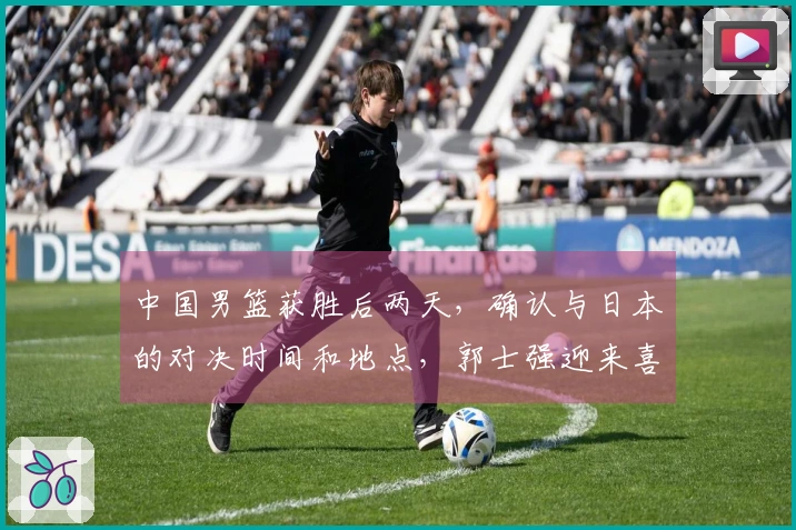 中国男篮获胜后两天，确认与日本的对决时间和地点，郭士强迎来喜讯