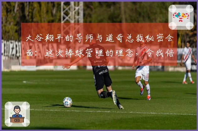 大谷翔平的导师与道奇总裁秘密会面：这次棒球管理的理念，令我倍感振奋！