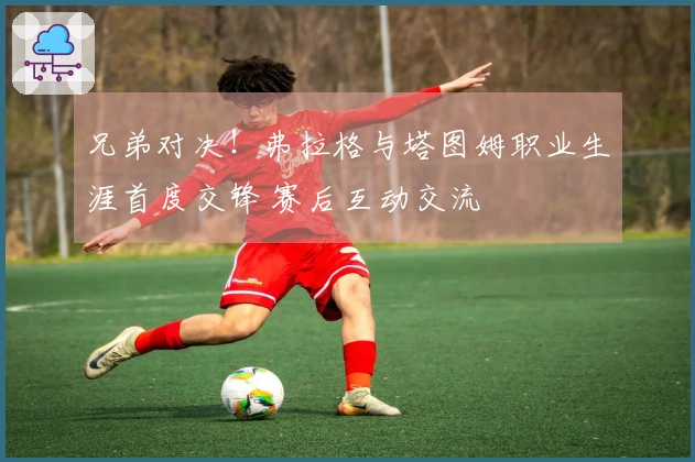 兄弟对决！弗拉格与塔图姆职业生涯首度交锋 赛后互动交流