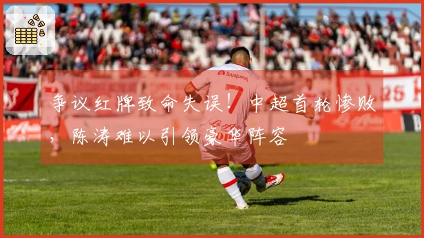 争议红牌致命失误！中超首轮惨败，陈涛难以引领豪华阵容