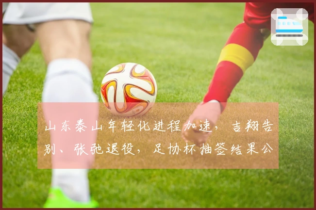 山东泰山年轻化进程加速，吉翔告别、张弛退役，足协杯抽签结果公布！