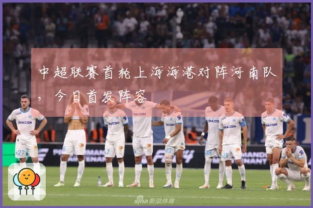 中超联赛首轮上海海港对阵河南队，今日首发阵容
