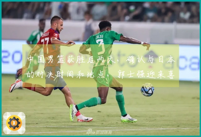 中国男篮获胜后两天，确认与日本的对决时间和地点，郭士强迎来喜讯