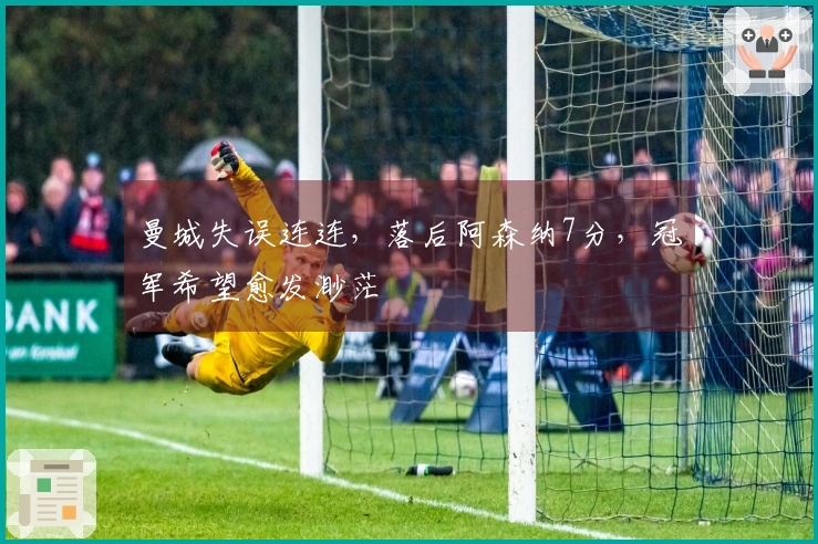 曼城失误连连，落后阿森纳7分，冠军希望愈发渺茫